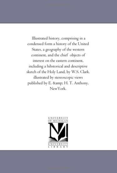 Illustrated History, Comprising in A Condensed Form A History of the United States, A Geography of the Western Continent, and the Chief Objects of interest On the Eastern Continent, including A Hihstorical and Descriptive Sketch of the Holy Land, by W.S. C