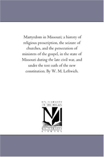 Martyrdom in Missouri; A History of Religious Proscription, the Seizure of Churches, and the Persecution of Ministers of the Gospel, in the State of Missouri During the Late Civil War, and Under the Test Oath of the New Constitution. by W. M. Leftwich.