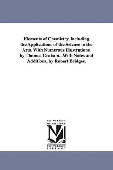 Elements of Chemistry, including the Applications of the Science in the Arts. With Numerous Illustrations. by Thomas Graham...With Notes and Additions, by Robert Bridges.