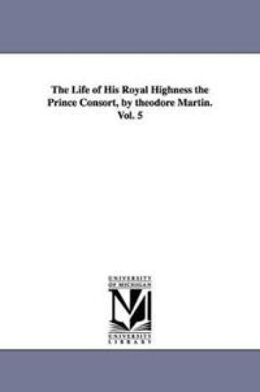 The Life of His Royal Highness the Prince Consort, by theodore Martin. Vol. 5