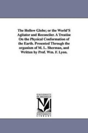 The Hollow Globe; or the World'S Agitator and Reconciler. A Treatise On the Physical Conformation of the Earth. Presented Through the organism of M. L. Sherman, and Written by Prof. Wm. F. Lyon.