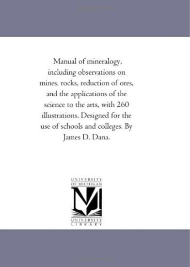 Manual of Mineralogy, including Observations On Mines, Rocks, Reduction of ores, and the Applications of the Science to the Arts, With 260 Illustrations. Designed For the Use of Schools and Colleges. by James D. Dana.