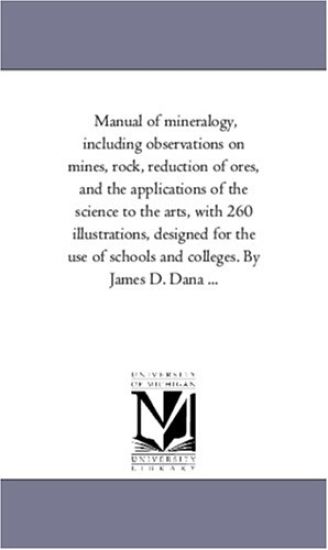 Manual of Mineralogy, including Observations On Mines, Rock, Reduction of ores, and the Applications of the Science to the Arts, With 260 Illustrations, Designed For the Use of Schools and Colleges. by James D. Dana ...