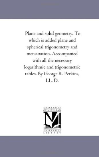 Plane and Solid Geometry. to Which is Added Plane and Spherical Trigonometry and Mensuration. Accompanied With All the Necessary Logarithmic and Trigonometric Tables. by George R. Perkins, Ll. D.