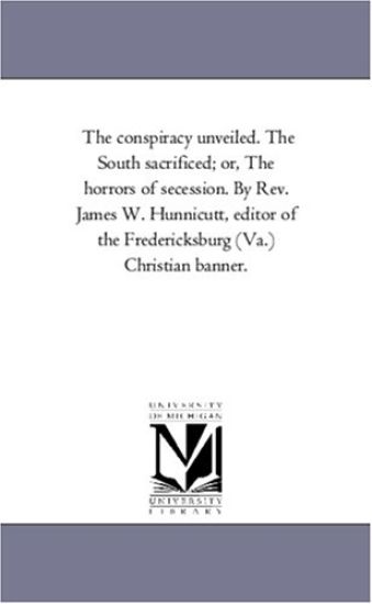 The Conspiracy Unveiled. the South Sacrificed; or, the Horrors of Secession. by Rev. James W. Hunnicutt, Editor of the Fredericksburg (Va.) Christian Banner.