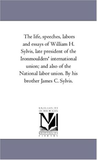 The Life, Speeches, Labors and Essays of William H. Sylvis, Late President of the Iron-Moulders' international Union; and Also of the National Labor Union. by His Brother James C. Sylvis.