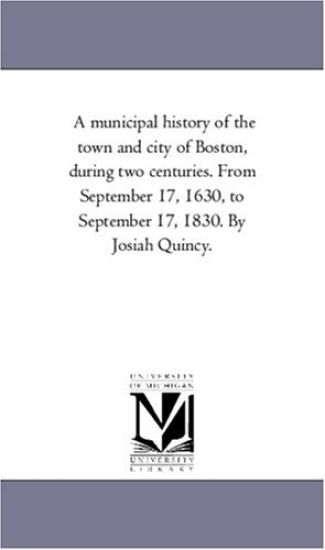 A Municipal History of the town and City of Boston, During Two Centuries. From September 17, 1630, to September 17, 1830. by Josiah Quincy.