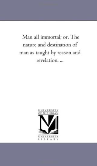 Man All Immortal; Or, the Nature and Destination of Man as Taught by Reason and Revelation. ...