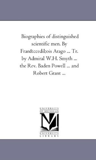 Biographies of Distinguished Scientific Men. by Francois Arago ... Tr. by Admiral W.H. Smyth ... the REV. Baden Powell ... and Robert Grant a 1st Seri