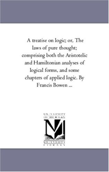 A Treatise On Logic; or, the Laws of Pure Thought; Comprising Both the Aristotelic and Hamiltonian Analyses of Logical Forms, and Some Chapters of Applied Logic. by Francis Bowen ...