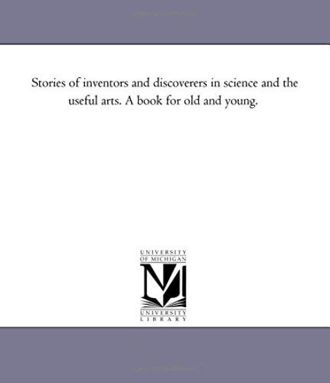 Stories of inventors and Discoverers in Science and the Useful Arts. A Book For Old and Young.
