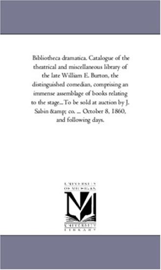 Bibliotheca Dramatica. Catalogue of the theatrical and Miscellaneous Library of the Late William E. Burton, the Distinguished Comedian, Comprising An Immense Assemblage of Books Relating to the Stage...To Be Sold At Auction by J. Sabin and Co. ... October