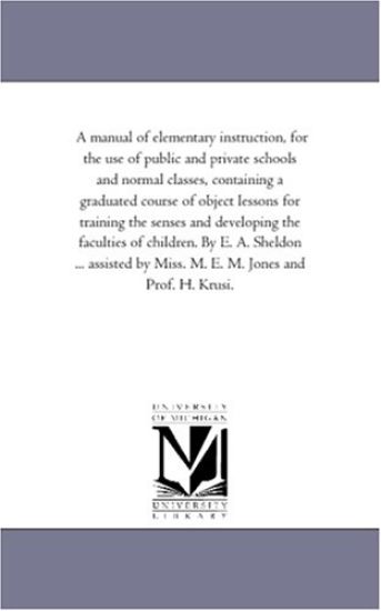 A Manual of Elementary instruction, For the Use of Public and Private Schools and Normal Classes, Containing A Graduated Course of Object Lessons For Training the Senses and Developing the Faculties of Children. by E. A. Sheldon ... Assisted by Miss. M. E. M