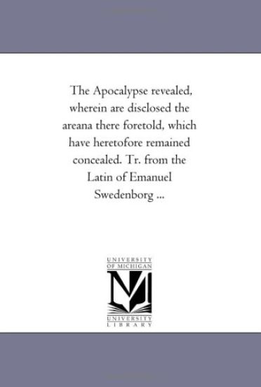 The Apocalypse Revealed, Wherein Are Disclosed the Areana there Foretold, Which Have Heretofore Remained Concealed. Tr. From the Latin of Emanuel Swedenborg À Vol. 1.