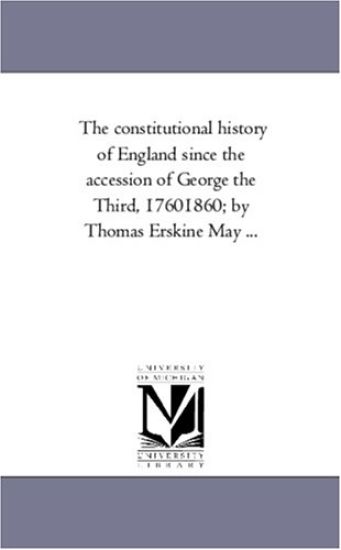 The Constitutional History of England Since the Accession of George the Third, 1760-1860; By Thomas Erskine May a Vol. 1.