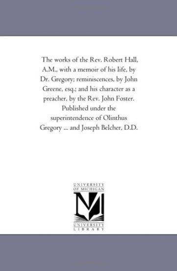 The Works of the Rev. Robert Hall, A.M., With A Memoir of His Life, by Dr. Gregory; Reminiscences, by John Greene, Esq.; and His Character As A Preacher, by the Rev. John Foster. Published Under the Superintendence of Olinthus Gregory ... and Joseph Belcher, D