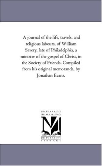 A Journal of the Life, Travels, and Religious Labours, of William Savery, Late of Philadelphia, A Minister of the Gospel of Christ, in the Society of Friends. Compiled From His original Memoranda, by Jonathan Evans.