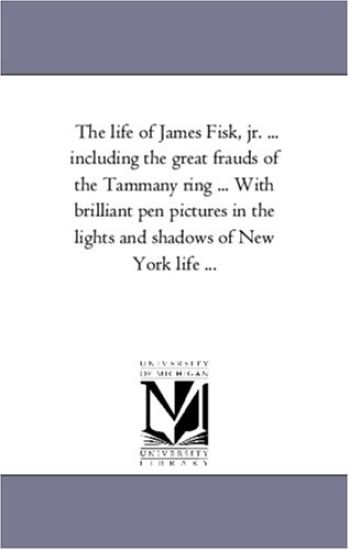 The Life of James Fisk, Jr. ... Including the Great Frauds of the Tammany Ring ... with Brilliant Pen Pictures in the Lights and Shadows of New York L