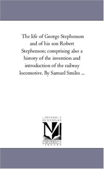 The Life of George Stephenson and of His Son Robert Stephenson; Comprising Also a History of the Invention and Introduction of the Railway Locomotive.