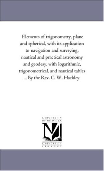 Elements of Trigonometry, Plane and Spherical, With Its Application to Navigation and Surveying, Nautical and Practical Astronomy and Geodesy, With Logarithmic, Trigonometrical, and Nautical Tables ... by the Rev. C. W. Hackley.