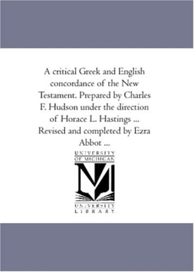 A Critical Greek and English Concordance of the New Testament. Prepared by Charles F. Hudson Under the Direction of Horace L. Hastings ... Revised and Completed by Ezra Abbot ...