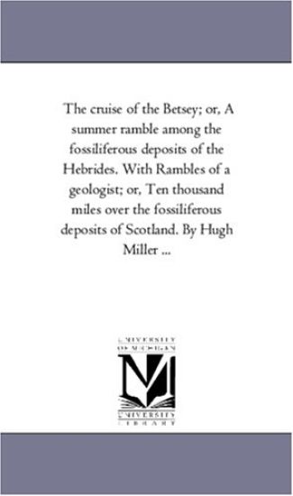 The Cruise of the Betsey; or, A Summer Ramble Among the Fossiliferous Deposits of the Hebrides. With Rambles of A Geologist; or, Ten Thousand Miles Over the Fossiliferous Deposits of Scotland. by Hugh Miller ...