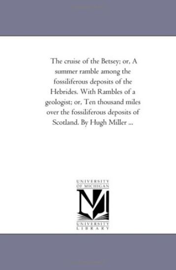 The Cruise of the Betsey; or, A Summer Ramble Among the Fossiliferous Deposits of the Hebrides. With Rambles of A Geologist; or, Ten Thousand Miles Over the Fossiliferous Deposits of Scotland. by Hugh Miller ...