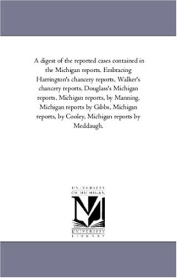 A Digest of the Reported Cases Contained in the Michigan Reports. Embracing Harrington'S Chancery Reports, Walker'S Chancery Reports. Douglass'S Michigan Reports, Michigan Reports, by Manning, Michigan Reports by Gibbs, Michigan Reports, by Cooley, Michigan