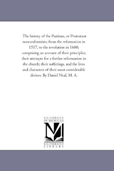The History of the Puritans, or Protestant Nonconformists; From the Reformation in 1517, to the Revolution in 1688; Comprising An Account of their Principles; their Attempts For A Farther Reformation in the Church; their Sufferings, and the Lives and Character