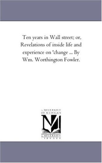 Ten Years in Wall Street; or, Revelations of inside Life and Experience On 'Change ... by Wm. Worthington Fowler.