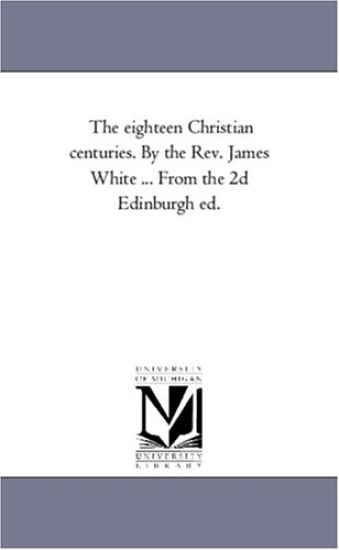 The Eighteen Christian Centuries. by the Rev. James White ... From the 2D Edinburgh Ed.