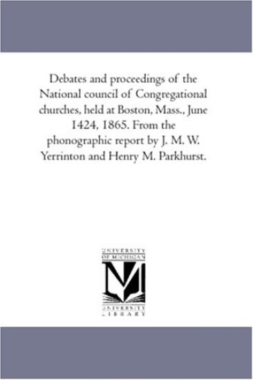 Debates and Proceedings of the National Council of Congregational Churches, Held At Boston, Mass., June 14-24, 1865. From the Phonographic Report by J. M. W. Yerrinton and Henry M. Parkhurst.