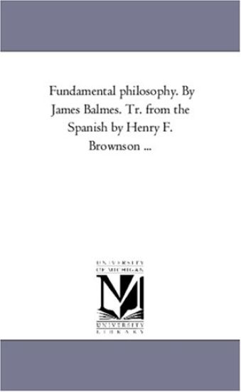 Fundamental Philosophy. by James Balmes. Tr. from the Spanish by Henry F. Brownson a Vol. 1