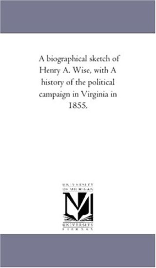 A Biographical Sketch of Henry A. Wise, With A History of the Political Campaign in Virginia in 1855.
