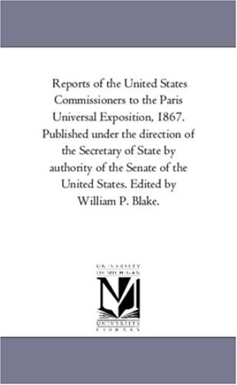 Reports of the United States Commissioners to the Paris Universal Exposition, 1867. Published Under the Direction of the Secretary of State by Authority of the Senate of the United States. Edited by William P. Blake. Vol. 4.