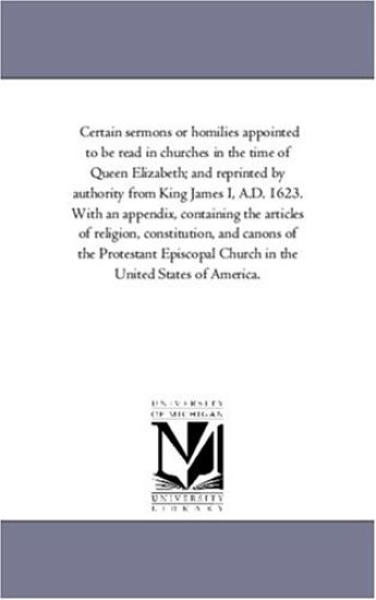 Certain Sermons or Homilies Appointed to Be Read in Churches in the Time of Queen Elizabeth; And Reprinted by Authority from King James I, A.D. 1623.