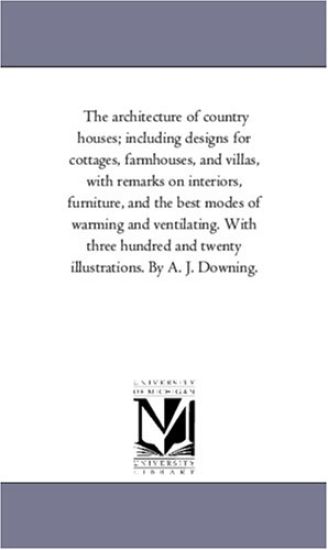 The Architecture of Country Houses; including Designs For Cottages, Farm-Houses, and Villas, With Remarks On interiors, Furniture, and the Best Modes of Warming and Ventilating. With Three Hundred and Twenty Illustrations. by A. J. Downing.