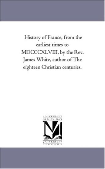 History of France, From the Earliest Times to Mdcccxlviii, by the Rev. James White, Author of The Eighteen Christian Centuries.