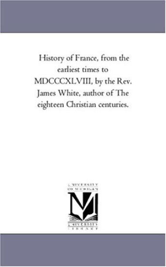 History of France, from the Earliest Times to MDCCCXLVIII, by the REV. James White, Author of the Eighteen Christian Centuries.