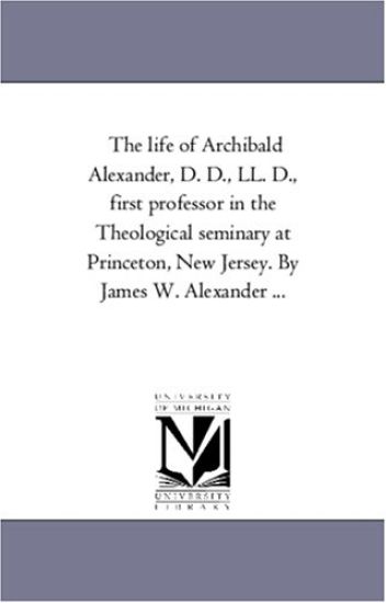 The Life of Archibald Alexander, D. D., Ll. D., First Professor in the theological Seminary At Princeton, New Jersey. by James W. Alexander ...