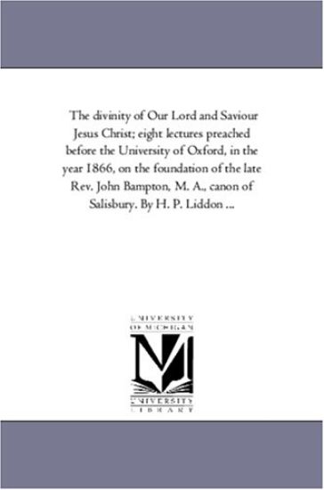 The Divinity of Our Lord and Saviour Jesus Christ; Eight Lectures Preached Before the University of Oxford, in the Year 1866, On the Foundation of the Late Rev. John Bampton, M. A., Canon of Salisbury. by H. P. Liddon ...