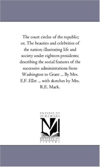 The Court Circles of the Republic; or, the Beauties and Celebrities of the Nation; Illustrating Life and Society Under Eighteen Presidents; Describing the Social Features of the Successive Administrations From Washington to Grant ... by Mrs. E.F. Ellet ... Wit