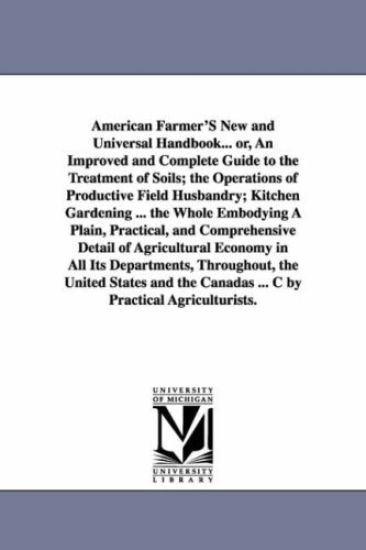 American Farmer'S New and Universal Handbook... or, An Improved and Complete Guide to the Treatment of Soils; the Operations of Productive Field Husbandry; Kitchen Gardening ... the Whole Embodying A Plain, Practical, and Comprehensive Detail of Agricultur