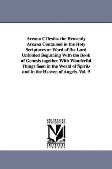 Arcana C Lestia. the Heavenly Arcana Contained in the Holy Scriptures or Word of the Lord Unfolded Beginning with the Book of Genesis Together with Wo