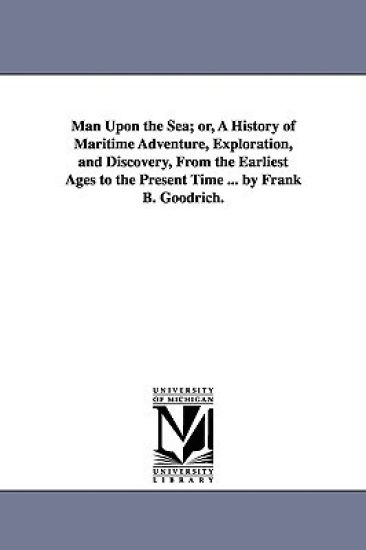 Man Upon the Sea; or, A History of Maritime Adventure, Exploration, and Discovery, From the Earliest Ages to the Present Time ... by Frank B. Goodrich.
