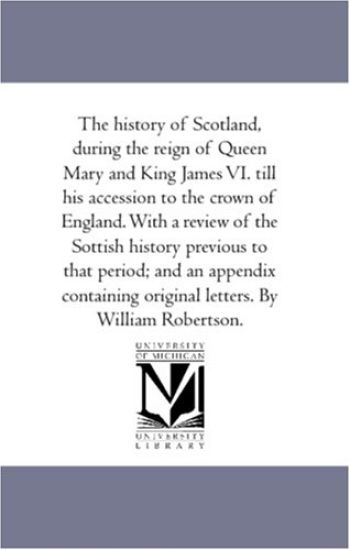 The History of Scotland, During the Reign of Queen Mary and King James Vi. Till His Accession to the Crown of England. With A Review of the Sottish History Previous to That Period; and An Appendix Containing original Letters. by William Robertson.