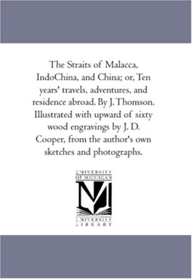 The Straits of Malacca, indo-China, and China; or, Ten Years' Travels, Adventures, and Residence Abroad. by J. Thomson. Illustrated With Upward of Sixty Wood Engravings by J. D. Cooper, From the Author'S Own Sketches and Photographs.
