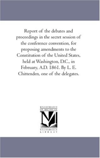 Report of the Debates and Proceedings in the Secret Session of the Conference Convention, For Proposing Amendments to the Constitution of the United States, Held At Washington, D.C., in February, A.D. 1861. by L. E. Chittenden, One of the Delegates.