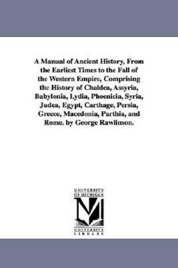A Manual of Ancient History, From the Earliest Times to the Fall of the Western Empire, Comprising the History of Chaldea, Assyria, Babylonia, Lydia, Phoenicia, Syria, Judea, Egypt, Carthage, Persia, Greece, Macedonia, Parthia, and Rome. by George Rawlinson.