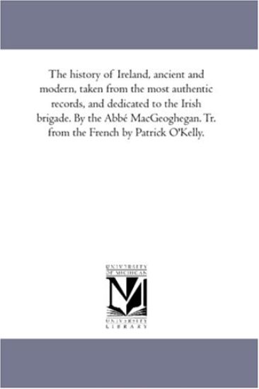 The History of Ireland, Ancient and Modern, Taken From the Most Authentic Records, and Dedicated to the Irish Brigade. by the Abbé Mac-Geoghegan. Tr. From the French by Patrick O'Kelly.